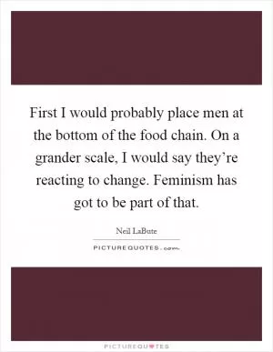 First I would probably place men at the bottom of the food chain. On a grander scale, I would say they’re reacting to change. Feminism has got to be part of that Picture Quote #1