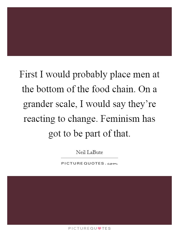 First I would probably place men at the bottom of the food chain. On a grander scale, I would say they're reacting to change. Feminism has got to be part of that Picture Quote #1