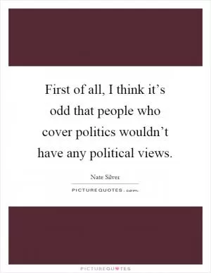 First of all, I think it’s odd that people who cover politics wouldn’t have any political views Picture Quote #1