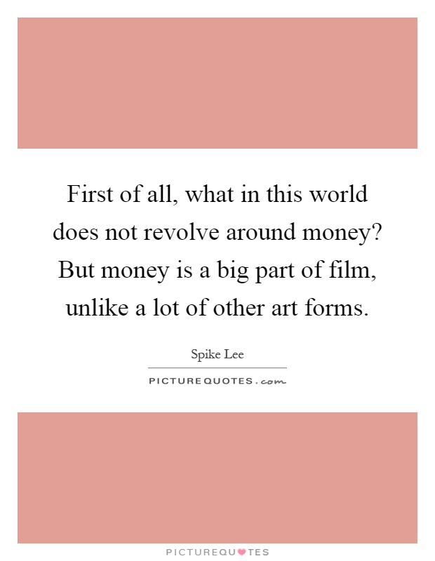 First of all, what in this world does not revolve around money? But money is a big part of film, unlike a lot of other art forms Picture Quote #1