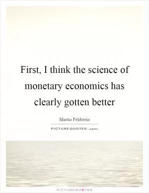First, I think the science of monetary economics has clearly gotten better Picture Quote #1