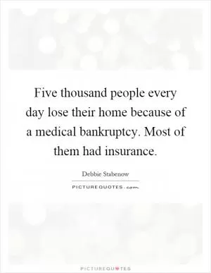 Five thousand people every day lose their home because of a medical bankruptcy. Most of them had insurance Picture Quote #1