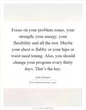 Focus on your problem zones, your strength, your energy, your flexibility and all the rest. Maybe your chest is flabby or your hips or waist need toning. Also, you should change your program every thirty days. That’s the key Picture Quote #1
