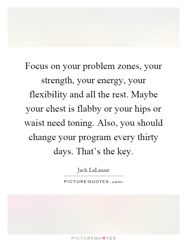 Focus on your problem zones, your strength, your energy, your flexibility and all the rest. Maybe your chest is flabby or your hips or waist need toning. Also, you should change your program every thirty days. That's the key Picture Quote #1