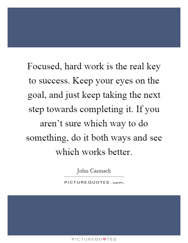Focused, hard work is the real key to success. Keep your eyes on the goal, and just keep taking the next step towards completing it. If you aren't sure which way to do something, do it both ways and see which works better Picture Quote #1