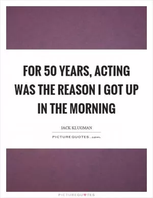 For 50 years, acting was the reason I got up in the morning Picture Quote #1