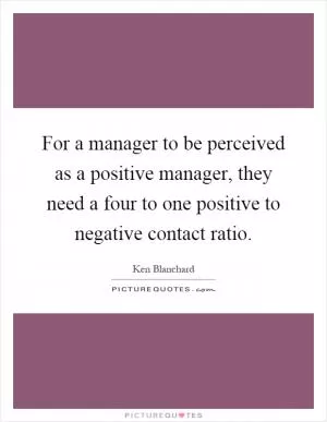 For a manager to be perceived as a positive manager, they need a four to one positive to negative contact ratio Picture Quote #1