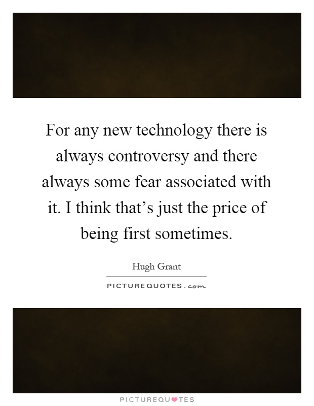 For any new technology there is always controversy and there always some fear associated with it. I think that's just the price of being first sometimes Picture Quote #1