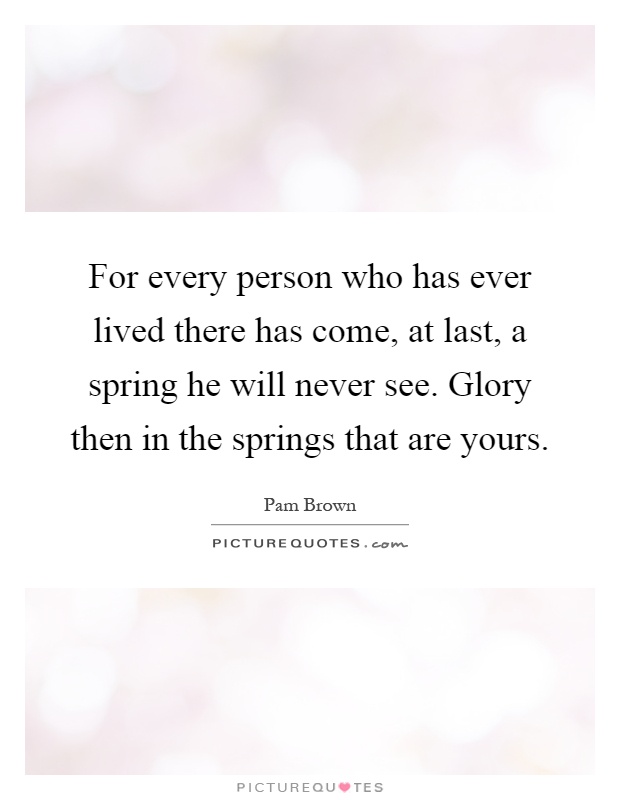 For every person who has ever lived there has come, at last, a spring he will never see. Glory then in the springs that are yours Picture Quote #1