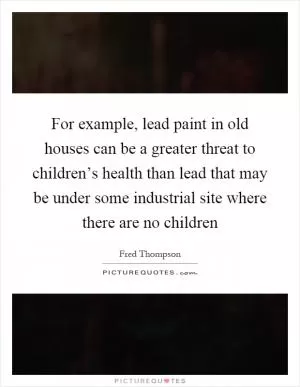 For example, lead paint in old houses can be a greater threat to children’s health than lead that may be under some industrial site where there are no children Picture Quote #1