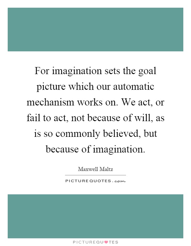 For imagination sets the goal picture which our automatic mechanism works on. We act, or fail to act, not because of will, as is so commonly believed, but because of imagination Picture Quote #1