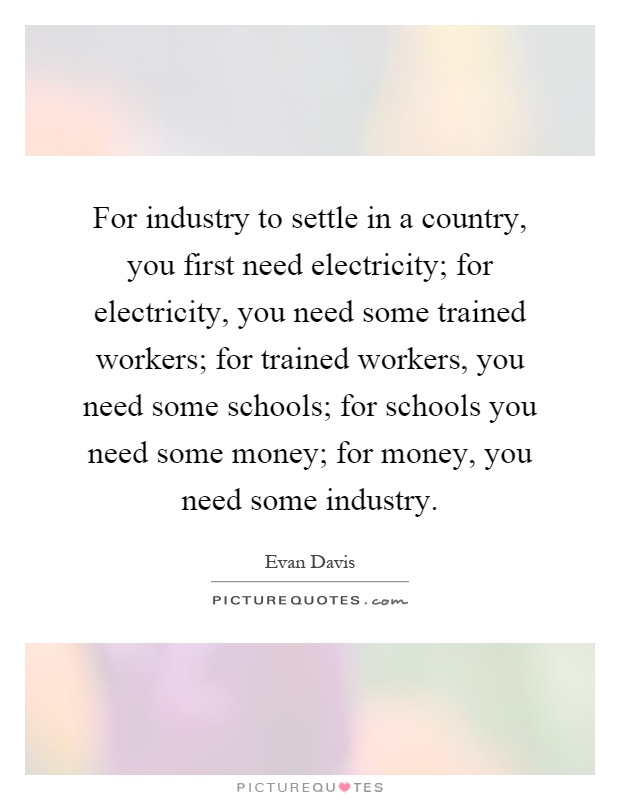 For industry to settle in a country, you first need electricity; for electricity, you need some trained workers; for trained workers, you need some schools; for schools you need some money; for money, you need some industry Picture Quote #1