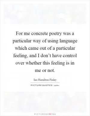 For me concrete poetry was a particular way of using language which came out of a particular feeling, and I don’t have control over whether this feeling is in me or not Picture Quote #1