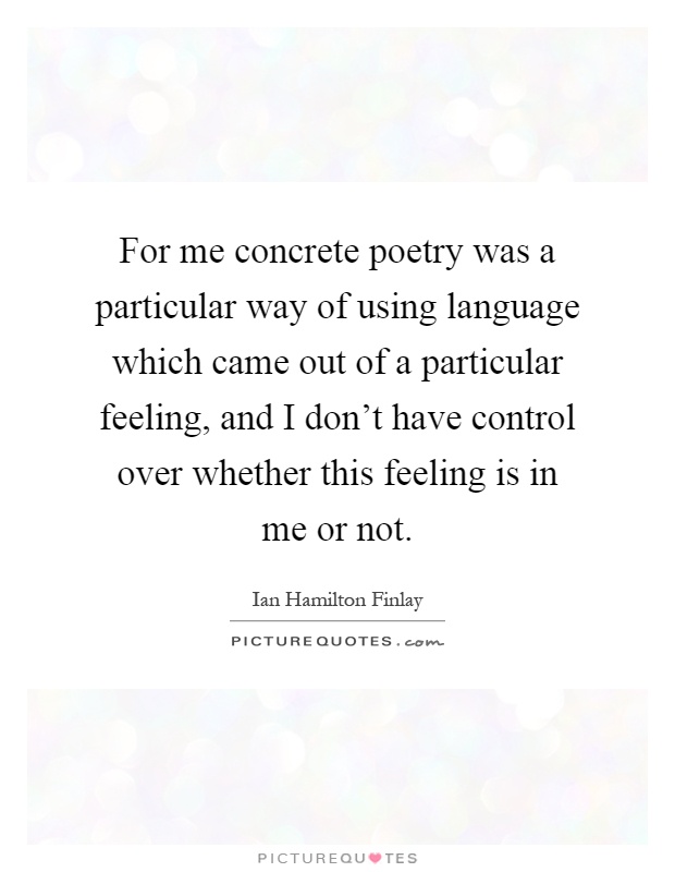 For me concrete poetry was a particular way of using language which came out of a particular feeling, and I don't have control over whether this feeling is in me or not Picture Quote #1