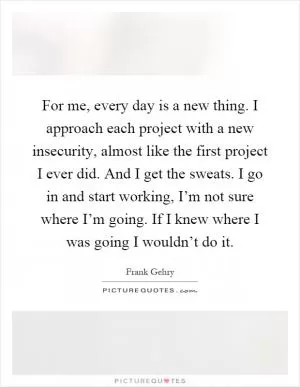For me, every day is a new thing. I approach each project with a new insecurity, almost like the first project I ever did. And I get the sweats. I go in and start working, I’m not sure where I’m going. If I knew where I was going I wouldn’t do it Picture Quote #1