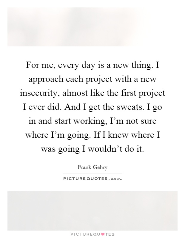 For me, every day is a new thing. I approach each project with a new insecurity, almost like the first project I ever did. And I get the sweats. I go in and start working, I'm not sure where I'm going. If I knew where I was going I wouldn't do it Picture Quote #1