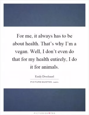 For me, it always has to be about health. That’s why I’m a vegan. Well, I don’t even do that for my health entirely, I do it for animals Picture Quote #1