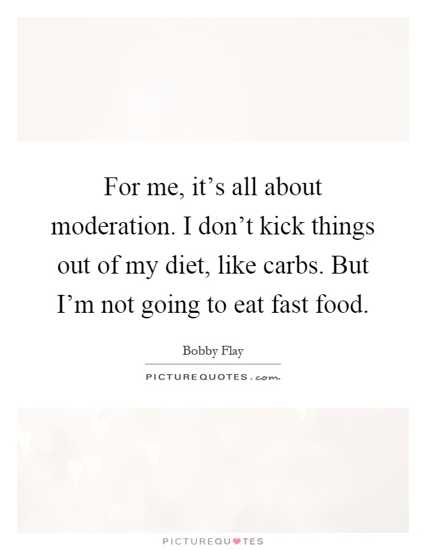 For me, it's all about moderation. I don't kick things out of my diet, like carbs. But I'm not going to eat fast food Picture Quote #1