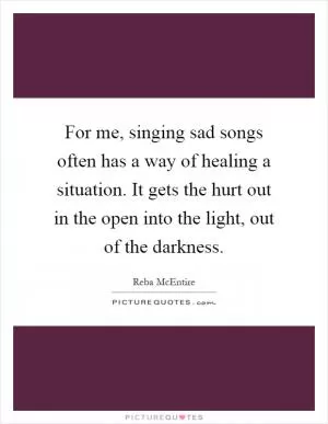 For me, singing sad songs often has a way of healing a situation. It gets the hurt out in the open into the light, out of the darkness Picture Quote #1