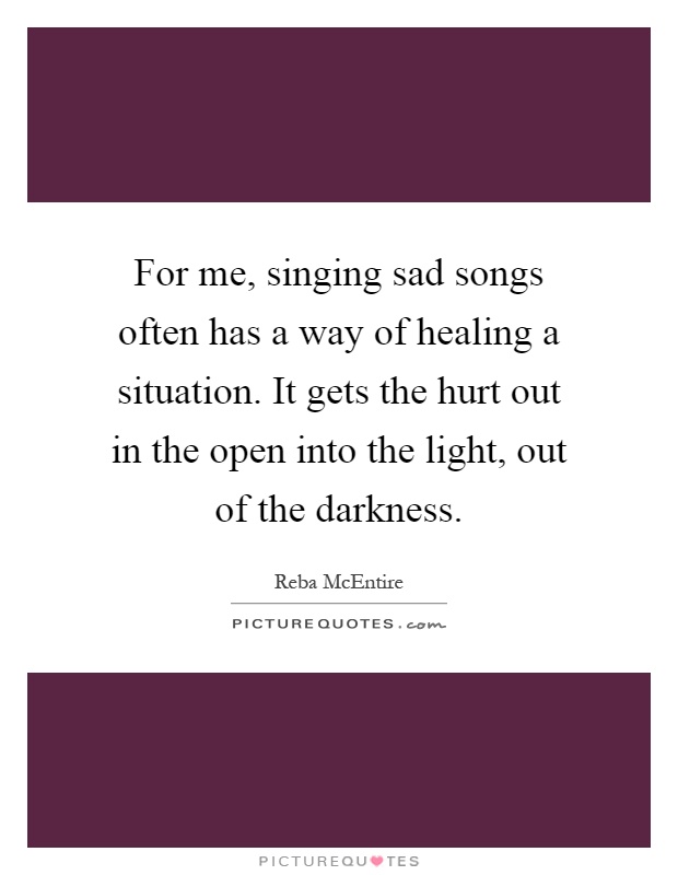 For me, singing sad songs often has a way of healing a situation. It gets the hurt out in the open into the light, out of the darkness Picture Quote #1