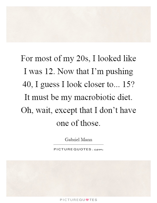 For most of my 20s, I looked like I was 12. Now that I'm pushing 40, I guess I look closer to... 15? It must be my macrobiotic diet. Oh, wait, except that I don't have one of those Picture Quote #1