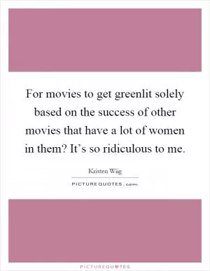 For movies to get greenlit solely based on the success of other movies that have a lot of women in them? It’s so ridiculous to me Picture Quote #1