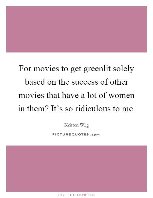 For movies to get greenlit solely based on the success of other movies that have a lot of women in them? It's so ridiculous to me Picture Quote #1