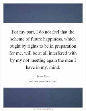 For my part, I do not feel that the scheme of future happiness, which ought by rights to be in preparation for me, will be at all interfered with by my not meeting again the man I have in my. mind Picture Quote #1