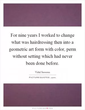 For nine years I worked to change what was hairdressing then into a geometric art form with color, perm without setting which had never been done before Picture Quote #1