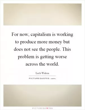 For now, capitalism is working to produce more money but does not see the people. This problem is getting worse across the world Picture Quote #1