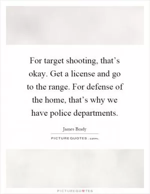 For target shooting, that’s okay. Get a license and go to the range. For defense of the home, that’s why we have police departments Picture Quote #1