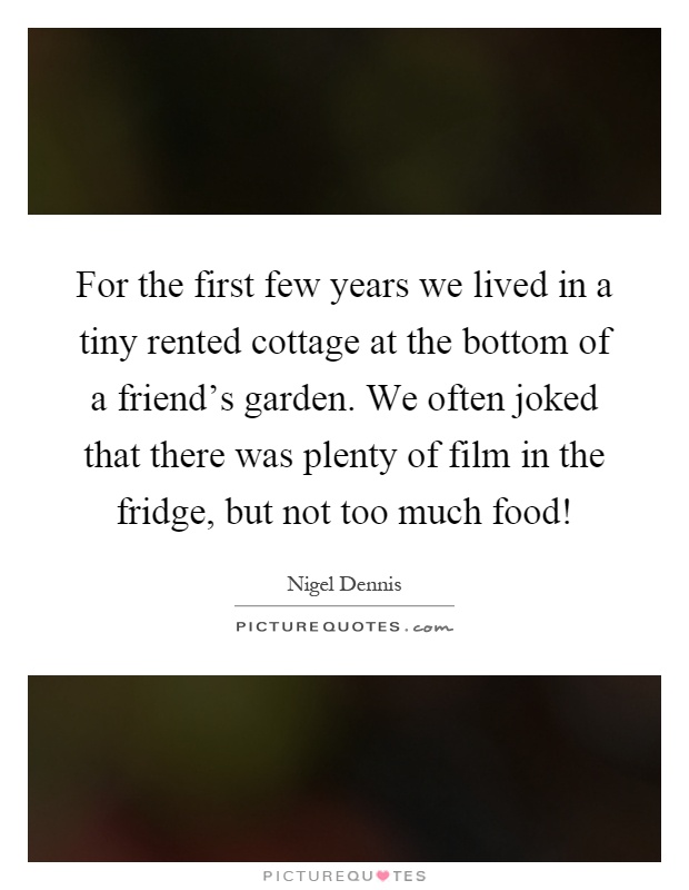 For the first few years we lived in a tiny rented cottage at the bottom of a friend's garden. We often joked that there was plenty of film in the fridge, but not too much food! Picture Quote #1