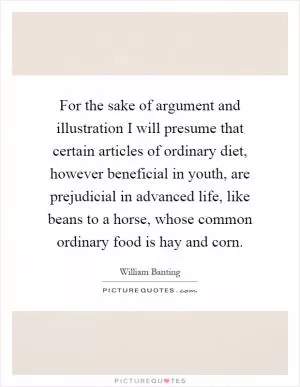 For the sake of argument and illustration I will presume that certain articles of ordinary diet, however beneficial in youth, are prejudicial in advanced life, like beans to a horse, whose common ordinary food is hay and corn Picture Quote #1
