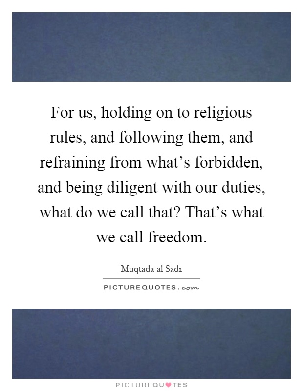 For us, holding on to religious rules, and following them, and refraining from what's forbidden, and being diligent with our duties, what do we call that? That's what we call freedom Picture Quote #1