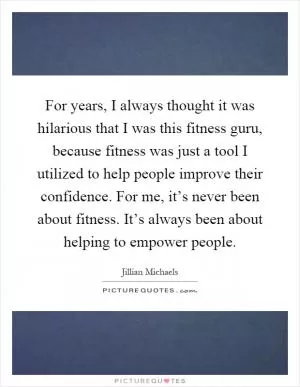 For years, I always thought it was hilarious that I was this fitness guru, because fitness was just a tool I utilized to help people improve their confidence. For me, it’s never been about fitness. It’s always been about helping to empower people Picture Quote #1
