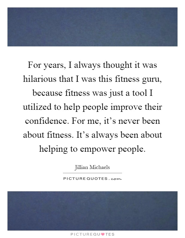 For years, I always thought it was hilarious that I was this fitness guru, because fitness was just a tool I utilized to help people improve their confidence. For me, it's never been about fitness. It's always been about helping to empower people Picture Quote #1