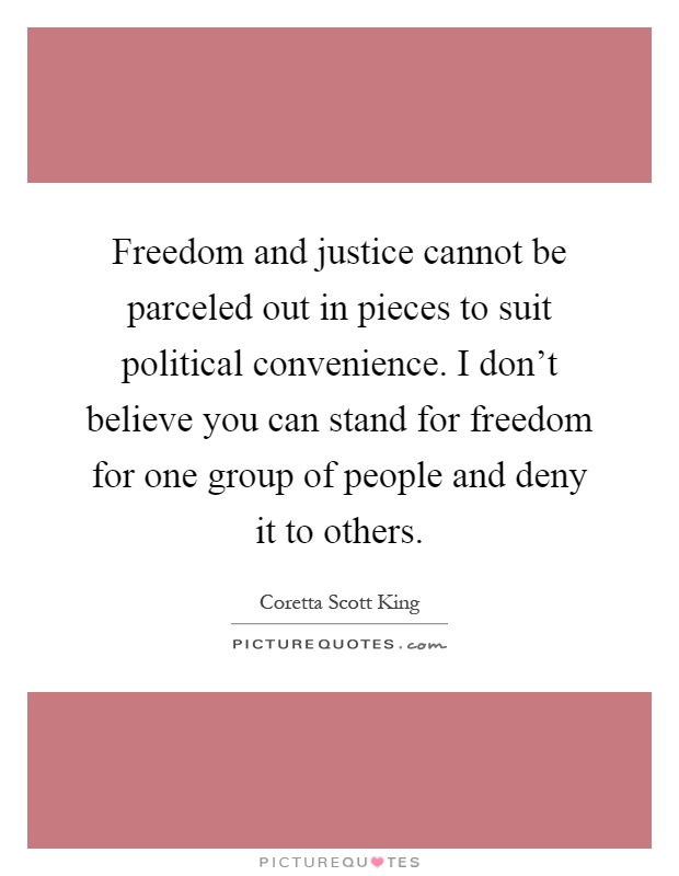 Freedom and justice cannot be parceled out in pieces to suit political convenience. I don't believe you can stand for freedom for one group of people and deny it to others Picture Quote #1