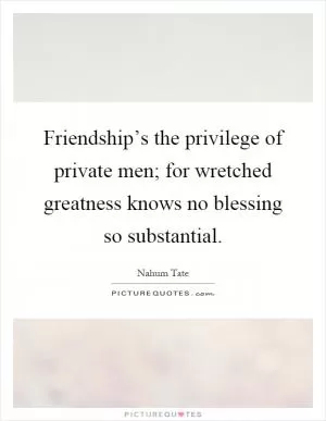 Friendship’s the privilege of private men; for wretched greatness knows no blessing so substantial Picture Quote #1