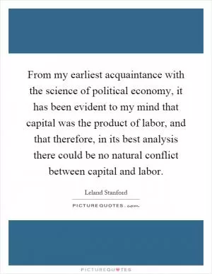 From my earliest acquaintance with the science of political economy, it has been evident to my mind that capital was the product of labor, and that therefore, in its best analysis there could be no natural conflict between capital and labor Picture Quote #1