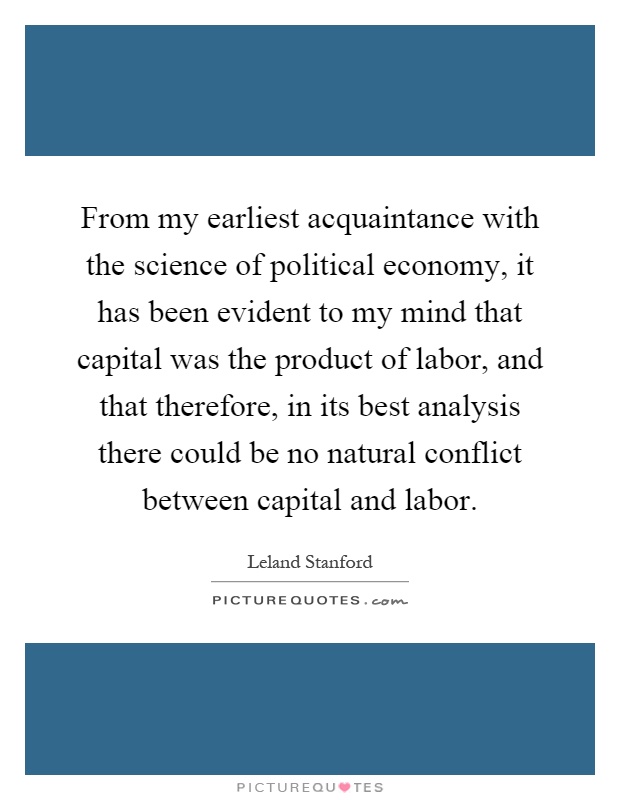 From my earliest acquaintance with the science of political economy, it has been evident to my mind that capital was the product of labor, and that therefore, in its best analysis there could be no natural conflict between capital and labor Picture Quote #1