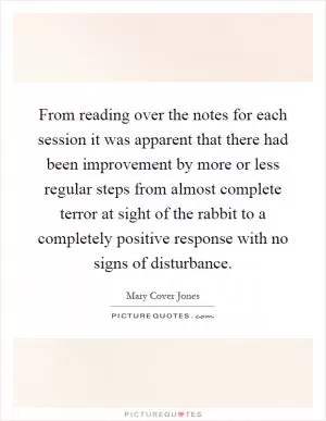 From reading over the notes for each session it was apparent that there had been improvement by more or less regular steps from almost complete terror at sight of the rabbit to a completely positive response with no signs of disturbance Picture Quote #1