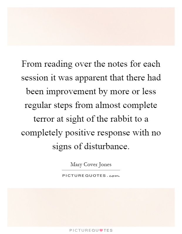 From reading over the notes for each session it was apparent that there had been improvement by more or less regular steps from almost complete terror at sight of the rabbit to a completely positive response with no signs of disturbance Picture Quote #1