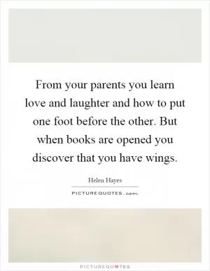From your parents you learn love and laughter and how to put one foot before the other. But when books are opened you discover that you have wings Picture Quote #1