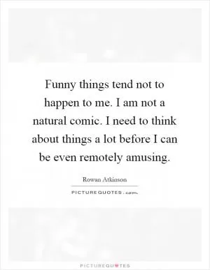 Funny things tend not to happen to me. I am not a natural comic. I need to think about things a lot before I can be even remotely amusing Picture Quote #1