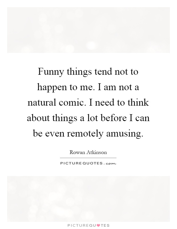 Funny things tend not to happen to me. I am not a natural comic. I need to think about things a lot before I can be even remotely amusing Picture Quote #1