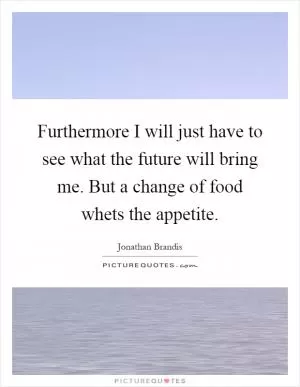 Furthermore I will just have to see what the future will bring me. But a change of food whets the appetite Picture Quote #1