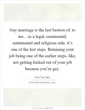 Gay marriage is the last bastion of, to me... as a legal, ceremonial, sentimental and religious side, it’s one of the last steps. Retaining your job being one of the earlier steps, like, not getting kicked out of your job because you’re gay Picture Quote #1