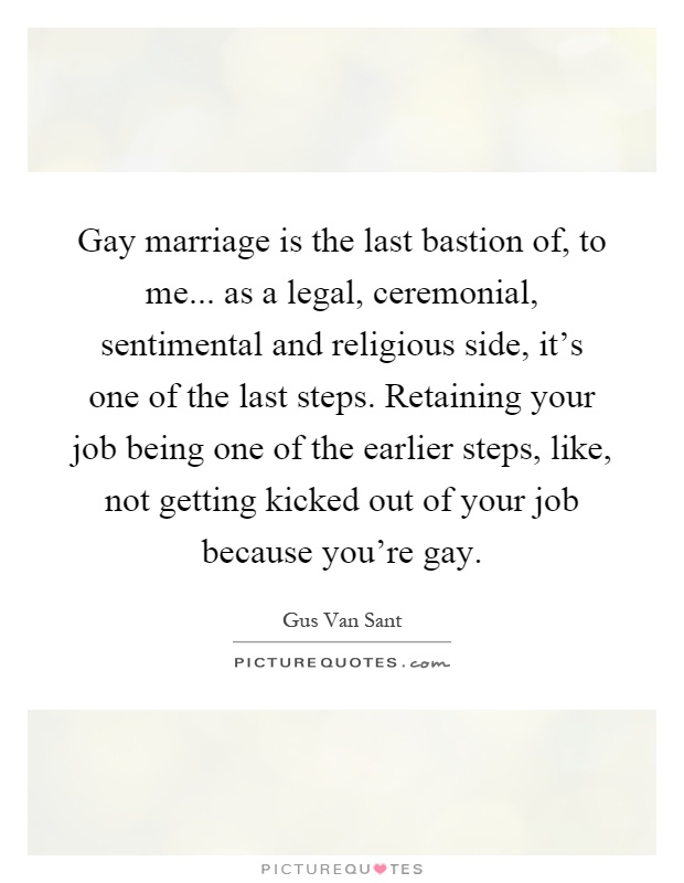 Gay marriage is the last bastion of, to me... as a legal, ceremonial, sentimental and religious side, it's one of the last steps. Retaining your job being one of the earlier steps, like, not getting kicked out of your job because you're gay Picture Quote #1