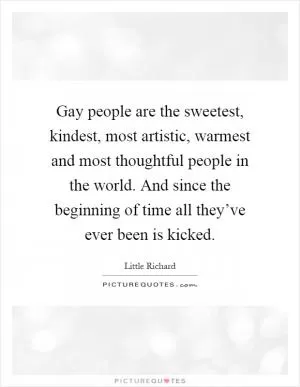 Gay people are the sweetest, kindest, most artistic, warmest and most thoughtful people in the world. And since the beginning of time all they’ve ever been is kicked Picture Quote #1