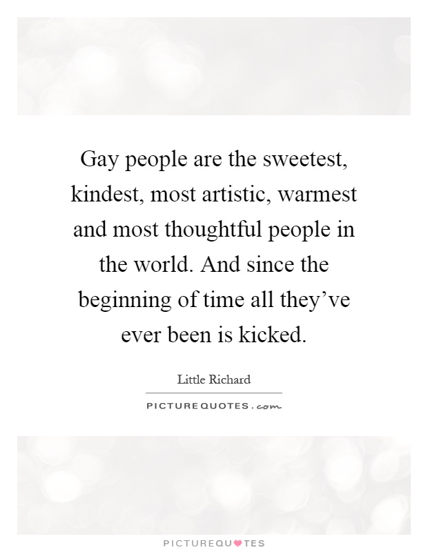 Gay people are the sweetest, kindest, most artistic, warmest and most thoughtful people in the world. And since the beginning of time all they've ever been is kicked Picture Quote #1